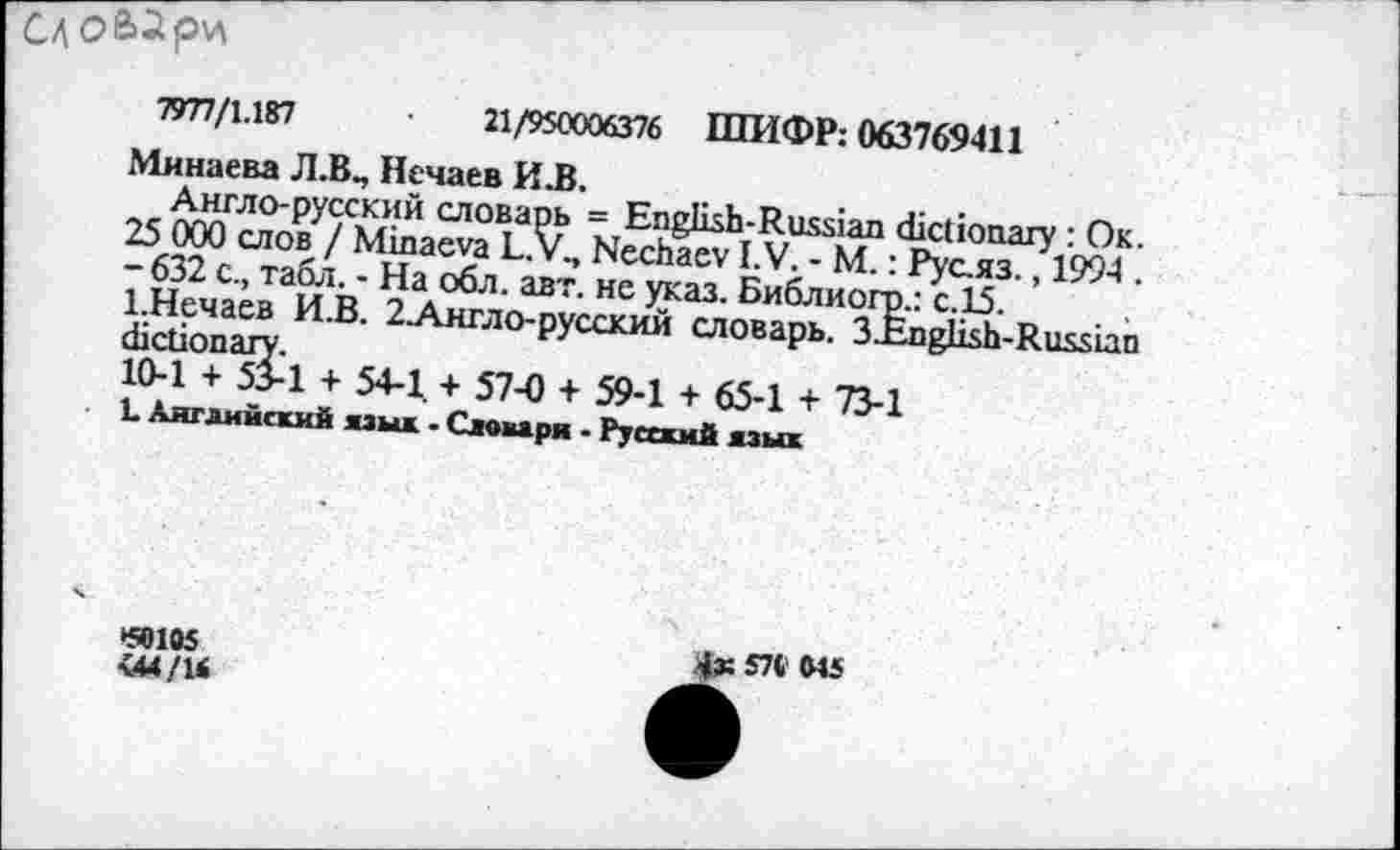 ﻿1
7977/1.187	•	21/950006376 ШИФР: 063769411
Минаева Л.В., Нечаев ИЛ.
Англо-русский словарь = English-Russian dictionary : Ок. 25 000 слов / Minaeva L.V., Nechaev I.V. - М.: Рус.яз., 1994 . - 632 с., табл. - На обл. авт. не указ. Библиогр.: с.15.
1.Нечаев И.В. 2Англо-русский словарь. 3.English-Russian dictionary.
10-1 + 53-1 + 54-1. + 57-0 + 59-1 + 65-1 + 73-1
L Английский язык • Словаря • Русский язык
*50105
<44/14
4« 57« MS